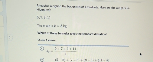 A teacher weighed the backpacks of 4 students. Here are the weights (in
kilograms):
5, 7, 9, 11
The mean is x=8kg. 
Which of these formulas gives the standard deviation?
Choose 1 answer:
s_x= (5+7+9+11)/4 
(5-8)+(7-8)+(9-8)+(11-8)