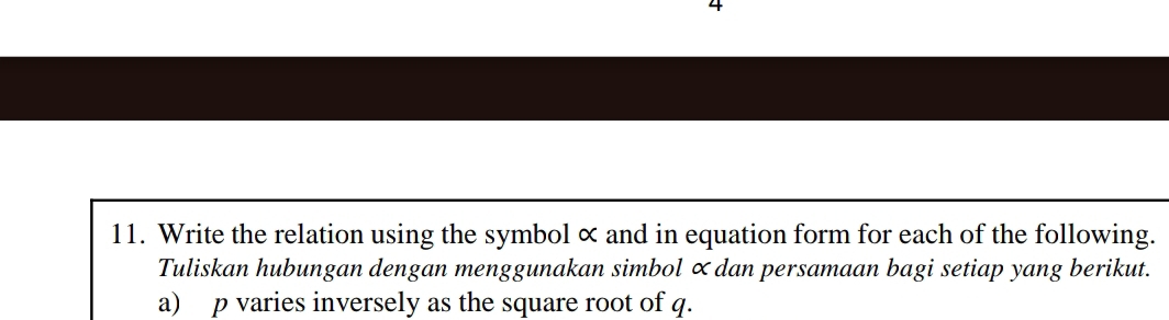 4 
11. Write the relation using the symbol × and in equation form for each of the following. 
Tuliskan hubungan dengan menggunakan simbol ∝dan persamaan bagi setiap yang berikut. 
a) p varies inversely as the square root of q.