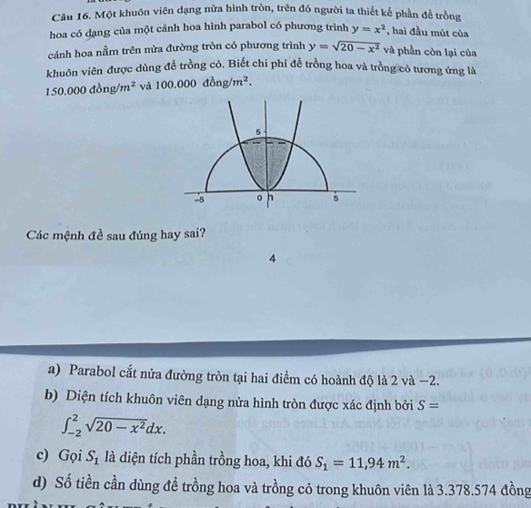 Một khuôn viên dạng nửa hình tròn, trên đó người ta thiết kế phần để trồng 
hoa có dạng của một cánh hoa hình parabol có phương trình y=x^2 , hai đầu mút của 
cánh hoa nằm trên nửa đường tròn có phương trình y=sqrt(20-x^2) và phần còn lại của 
khuôn viên được dùng đề trồng cỏ. Biết chi phí đề trồng hoa và trồng cỏ tương ứng là
150.000dong/m^2 và 100.000dong/m^2. 
Các mệnh đề sau đúng hay sai? 
4 
a) Parabol cắt nửa đường tròn tại hai điểm có hoành độ là 2 và −2. 
b) Diện tích khuôn viên dạng nửa hình tròn được xác định bởi S=
∈t _(-2)^2sqrt(20-x^2)dx. 
c) Gọi S_1 là diện tích phần trồng hoa, khi đó S_1=11,94m^2. 
d) Số tiền cần dùng đề trồng hoa và trồng cỏ trong khuôn viên là 3.378.574 đồng