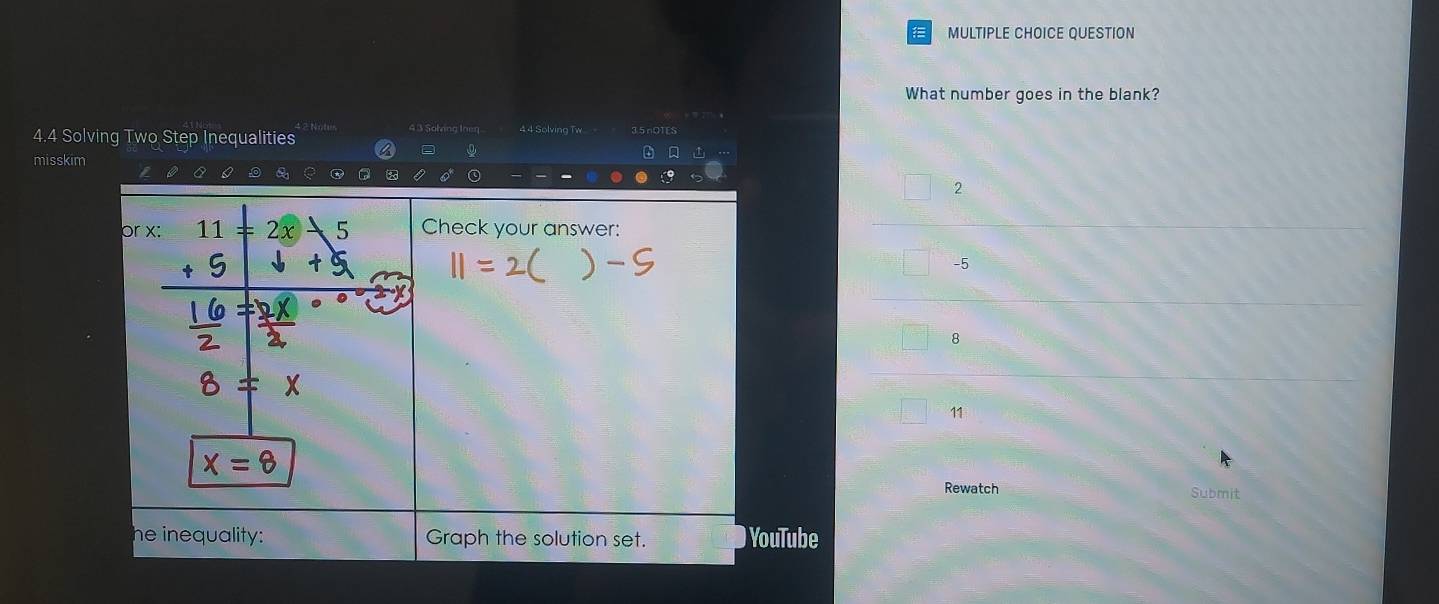 QUESTION
What number goes in the blank?
4.4 Solving Two Step Inequalities 1? Notus 4 3 Solving Ineq 4.4 Solving Tw 35nOTES
= 0
misskim
C
2
or x : 2x 5 Check your answer:
-5
8
11
Rewatch Submit
he inequality: Graph the solution set. YouTube