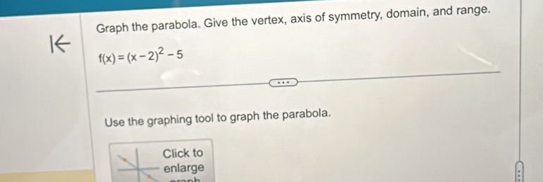 Graph the parabola. Give the vertex, axis of symmetry, domain, and range.
f(x)=(x-2)^2-5
Use the graphing tool to graph the parabola. 
Click to 
enlarge