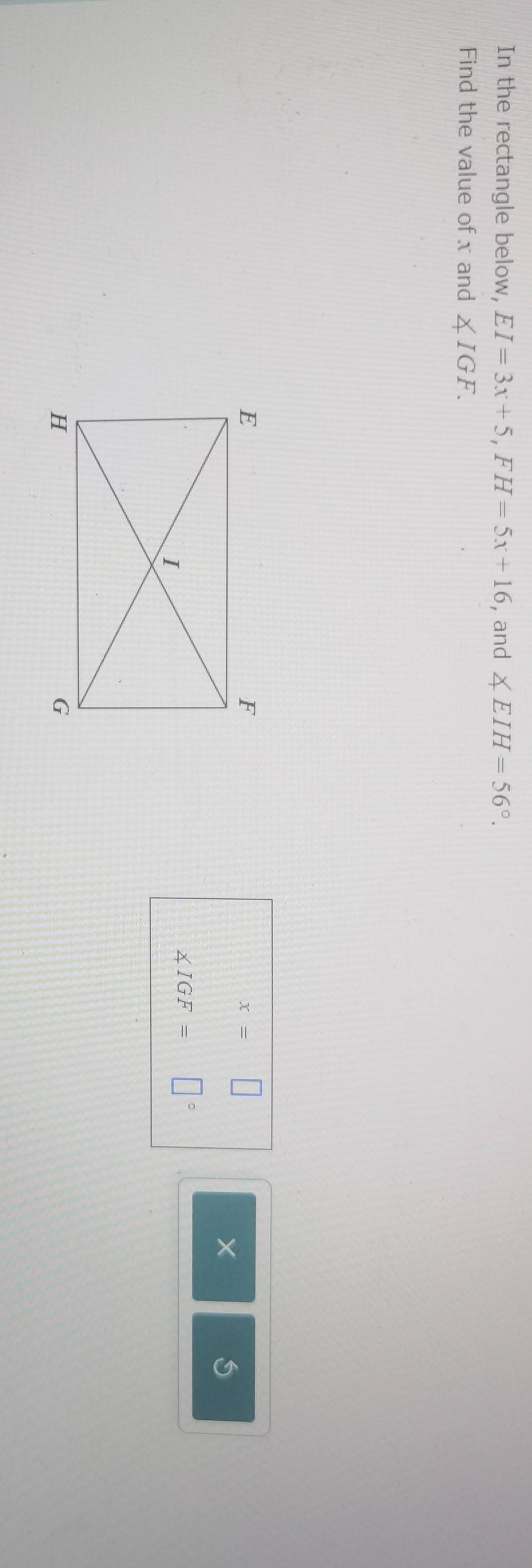 In the rectangle below, EI=3x+5, FH=5x+16 , and ∠ EIH=56°. 
Find the value of x and ∠ IGF.
x=□
×
∠ IGF=□°