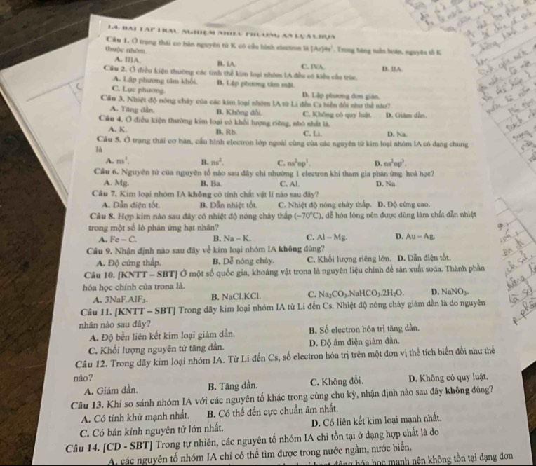 14, Bai tàp trau nghiệm nhều phuung as lựa uhợa
Cầu 1. Ô trang thái co bản nguyên tú K có cầu hình electem là (Ar)4s'
thuộc nhóm . Trong bóng tuần boán, nguyên tổ K
A. I[]A. B. 1A. C. TA
Cầu 2. Ở điều kiện thường các tinh thể kim loại nhóm 1A đều có kiểu cầu trúc. D. llA
A. Lập phương tâm khổi B. Lập phương tâm mặt
C. Lục phương D. Lập phương đơn giản.
Cầu 3. Nhiệt độ nông chây của các kim loại nhóm IA từ Li đến Cs biển đổi như thể nào?
A. Tăng dần. B. Không đổi. C. Không có quy luật. D. Giâm dẫn.
Câu 4, Ở điều kiện thường kim loại có khối lượng riềng, nhỏ nhất là.
A. K. B. Rb C. Li. D. Na.
Câu 5. Ở trạng thái cơ bàn, cầu hình electron lớp ngoài cùng của các nguyên từ kim loại nhóm lA có dạng chung
là
A. ns^2. B. ns^2. C. ns^2np^3. D. ns^2np^3.
Cầu 6. Nguyên tử của nguyên tổ nào sau đây chi nhường 1 electron khi tham gia phán ứng hoá học?
A. Mg. B. Ba. C. Al. D. Na.
Câu 7. Kim loại nhóm IA không có tính chất vật lí nào sau đây?
A. Dẫn điện tốt. B. Dẫn nhiệt tốt. C. Nhiệt độ nóng chây thấp. D. Độ cứng cao.
Cầu 8. Hợp kim nào sau đây có nhiệt độ nóng chây thấp (-70°C) , dễ hóa lóng nên được dùng làm chất dẫn nhiệt
trong một số lò phản ứng hạt nhân?
A. Fe-G ` B. Na- K. C. AI-Mg. D. Au-Ag.
Câu 9. Nhận định nào sau đây về kim loại nhóm IA không đúng?
A. Độ cứng thấp. B. Dễ nóng chây. C. Khối lượng riêng lớn. D. Dẫn điện tốt.
Câu 10. [KNTT - SBT] Ở một số quốc gia, khoáng vật trona là nguyên liệu chính để sản xuất soda. Thành phần
hóa học chính của trona là.
A. 3NaF.A r: B. NaCl.KCl. C. Na_2CO_3. NaHCO_3.2H_2O. D. NaNO_3.
Câu 11. [KNTT - SBT] Trong dãy kim loại nhóm IA từ Li đến Cs. Nhiệt độ nóng chảy giám dần là do nguyên
nhân nào sau đây?
A. Độ bền liên kết kim loại giám dần. B. Số electron hóa trị tăng dần.
C. Khổi lượng nguyên tử tăng dần. D. Độ âm điện giảm dần.
Câu 12. Trong dãy kim loại nhóm IA. Từ Li đến Cs, số electron hóa trị trên một đơn vị thể tích biến đổi như thế
nảo? D. Không có quy luật.
A. Giảm dần. B. Tăng dần. C. Không đổi.
Câu 13. Khi so sánh nhóm IA với các nguyên tố khác trong cùng chu kỳ, nhận định nào sau đây không đúng?
A. Có tính khử mạnh nhất, B. Có thế đến cực chuẩn âm nhất.
C. Có bán kính nguyên tử lớn nhất. D. Có liên kết kim loại mạnh nhất.
Câu 14. [CD - SBT] Trong tự nhiên, các nguyên tổ nhóm IA chi tồn tại ở dạng hợp chất là do
A. các nguyên tố nhóm IA chỉ có thể tìm được trong nước ngầm, nước biển.
Sng hó a họ c manh nên không tồn tại dạng đơn