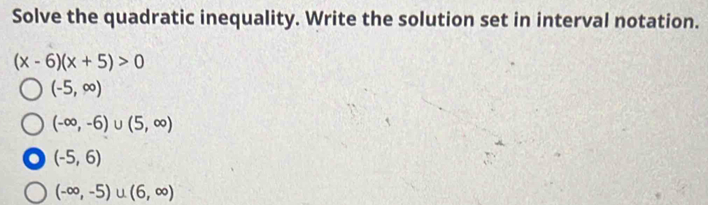 Solve the quadratic inequality. Write the solution set in interval notation.
(x-6)(x+5)>0
(-5,∈fty )
(-∈fty ,-6)∪ (5,∈fty )
(-5,6)
(-∈fty ,-5)∪ (6,∈fty )