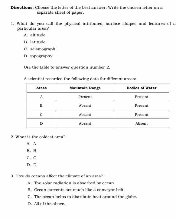 Directions: Choose the letter of the best answer. Write the chosen letter on a
separate sheet of paper.
1. What do you call the physical attributes, surface shapes and features of a
particular area?
A. altitude
B. latitude
C. seismograph
D. topography
Use the table to answer question number 2.
A scientist recorded the following data for different areas:
2. What is the coldest area?
A. A
B. B
C. C
D. D
3. How do oceans affect the climate of an area?
A. The solar radiation is absorbed by ocean.
B. Ocean currents act much like a conveyor belt.
C. The ocean helps to distribute heat around the globe.
D. All of the above.