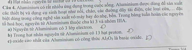 Hạt nhân nguyên tử sulfur có 16 electron 
Câu 4. Aluminium có rất nhiều ứng dụng trong cuộc sống. Aluminium được dùng để sản xuất 
các thiết bị và dụng cụ sinh hoạt như nổi, chảo, các đường dây tải điện, các loại cửa,... đặc 
biệt dùng trong công nghệ sản xuất vỏ máy bay do nhẹ, bền. Trong bảng tuần hoàn các nguyên 
tổ hoá học, nguyên tử Aluminium thuộc chu kì 3 và nhóm IIIA. 
a) Nguyên tử Aluminium có 3 lớp electron. 
b) Trong hạt nhân nguyên tử Aluminium có 13 hạt proton. 
c) oxide cao nhất của Aluminium có công thức Al_2O_3 là basic oxide. 
Trang 3/4