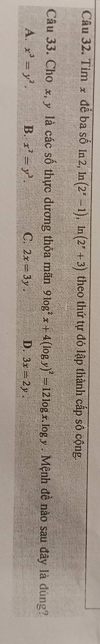 Tìm x để ba số In 2, ln (2^x-1) , 1r 1(2^x+3) theo thứ tự đó lập thành cấp số cộng.
Câu 33. Cho x, y là các số thực dương thỏa mãn 9log^2x+4(log y)^2=12log x.log y Mệnh đề nào sau đây là đúng?
A. x^3=y^2. B. x^2=y^3. C. 2x=3y. D. 3x=2y.
