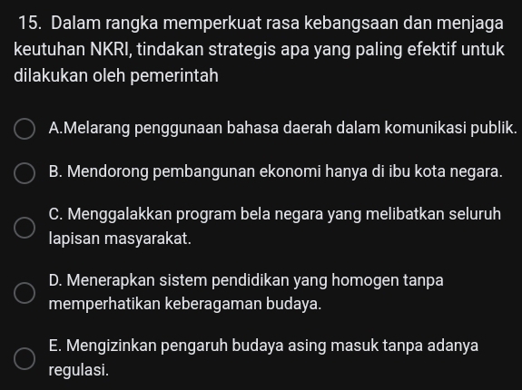 Dalam rangka memperkuat rasa kebangsaan dan menjaga
keutuhan NKRI, tindakan strategis apa yang paling efektif untuk
dilakukan oleh pemerintah
A.Melarang penggunaan bahasa daerah dalam komunikasi publik.
B. Mendorong pembangunan ekonomi hanya di ibu kota negara.
C. Menggalakkan program bela negara yang melibatkan seluruh
lapisan masyarakat.
D. Menerapkan sistem pendidikan yang homogen tanpa
memperhatikan keberagaman budaya.
E. Mengizinkan pengaruh budaya asing masuk tanpa adanya
regulasi.