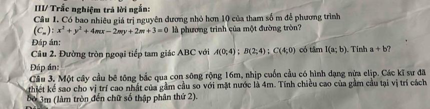 IIII/ Trắc nghiệm trả lời ngắn: 
Câu 1. Có bao nhiêu giá trị nguyên dương nhỏ hơn 10 của tham số m để phương trình
(C_m):x^2+y^2+4mx-2my+2m+3=0 là phương trình của một đường tròn? 
Đáp án: 
Câu 2. Đường tròn ngoại tiếp tam giác ABC với A(0;4); B(2;4); C(4;0) có tan I(a;b). Tính a+b
Đáp án: 
Câu 3. Một cây cầu bê tông bắc qua con sông rộng 16m, nhịp cuốn cầu có hình dạng nửa elip. Các kĩ sư đã 
thiết kế sao cho vị trí cao nhất của gầm cầu so với mặt nước là 4m. Tính chiều cao của gầm cầu tại vị trí cách 
bờ 3m (làm tròn đến chữ số thập phân thứ 2).