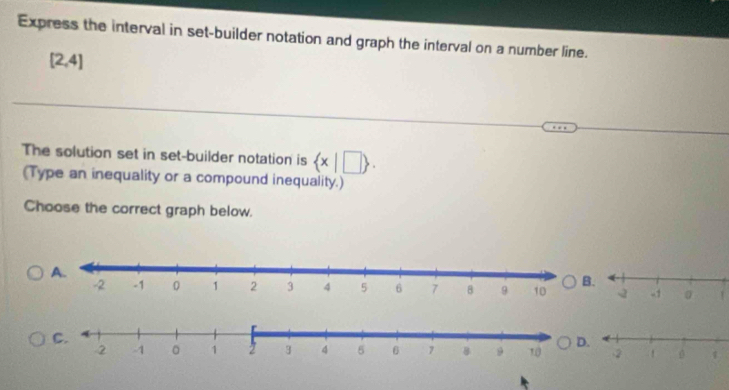 Express the interval in set-builder notation and graph the interval on a number line.
[2,4]
The solution set in set-builder notation is  x|□ . 
(Type an inequality or a compound inequality.) 
Choose the correct graph below. 
B