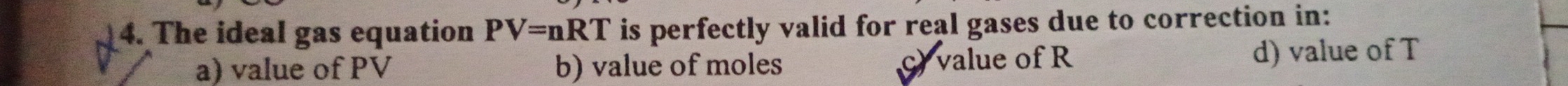 The ideal gas equation PV=nRT is perfectly valid for real gases due to correction in:
a) value of PV b) value of moles c) value of R d) value of T