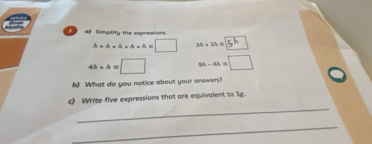 Maths 3 a) Simplify the expressions.
h+h+h+h+hequiv □ 3h+2hequiv
4h+hequiv □
9h-4hequiv □
b) What do you notice about your answers? 
_ 
c) Write five expressions that are equivalent to 3g. 
_