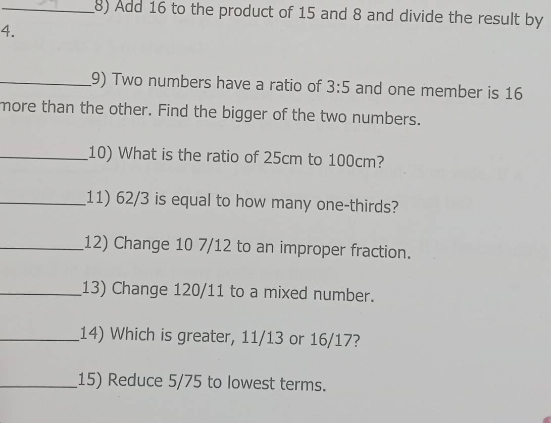 Add 16 to the product of 15 and 8 and divide the result by 
4. 
_9) Two numbers have a ratio of 3:5 and one member is 16
more than the other. Find the bigger of the two numbers. 
_10) What is the ratio of 25cm to 100cm? 
_11) 62/3 is equal to how many one-thirds? 
_12) Change 10 7/12 to an improper fraction. 
_13) Change 120/11 to a mixed number. 
_14) Which is greater, 11/13 or 16/17? 
_15) Reduce 5/75 to lowest terms.