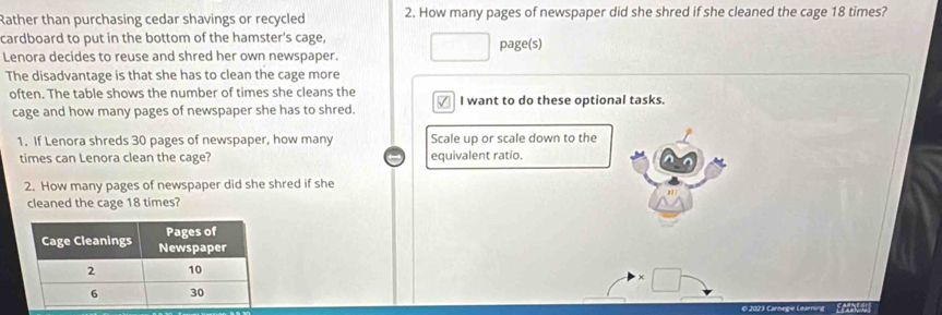 Rather than purchasing cedar shavings or recycled 2. How many pages of newspaper did she shred if she cleaned the cage 18 times? 
cardboard to put in the bottom of the hamster's cage, page(s) 
Lenora decides to reuse and shred her own newspaper. 
The disadvantage is that she has to clean the cage more 
often. The table shows the number of times she cleans the I want to do these optional tasks. 
cage and how many pages of newspaper she has to shred. 
1. If Lenora shreds 30 pages of newspaper, how many Scale up or scale down to the 
times can Lenora clean the cage? equivalent ratio. 
2. How many pages of newspaper did she shred if she 
cleaned the cage 18 times?