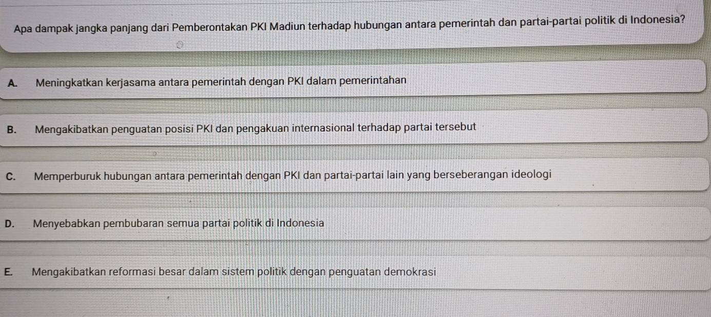 Apa dampak jangka panjang dari Pemberontakan PKI Madiun terhadap hubungan antara pemerintah dan partai-partai politik di Indonesia?
A. Meningkatkan kerjasama antara pemerintah dengan PKI dalam pemerintahan
B. Mengakibatkan penguatan posisi PKI dan pengakuan internasional terhadap partai tersebut
C. Memperburuk hubungan antara pemerintah dengan PKI dan partai-partai lain yang berseberangan ideologi
D. Menyebabkan pembubaran semua partai politík di Indonesia
E. Mengakibatkan reformasi besar dalam sistem politik dengan penguatan demokrasi