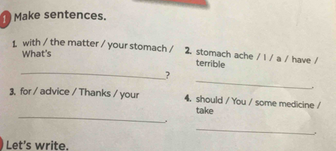 Make sentences. 
1 with / the matter / your stomach / 2. stomach ache / l / a / have / 
What's 
_ 
terrible 
_ 
? 
3. for / advice / Thanks / your 4. should / You / some medicine / 
_ 
take 
. 
_ 
. 
Let’s write.