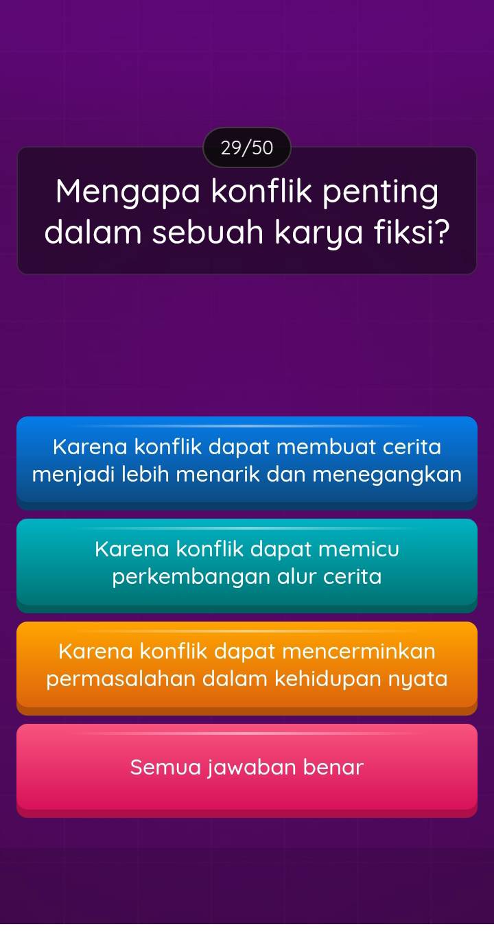 29/50
Mengapa konflik penting
dalam sebuah karya fiksi?
Karena konflik dapat membuat cerita
menjadi lebih menarik dan menegangkan
Karena konflik dapat memicu
perkembangan alur cerita
Karena konflik dapat mencerminkan
permasalahan dalam kehidupan nyata
Semua jawaban benar