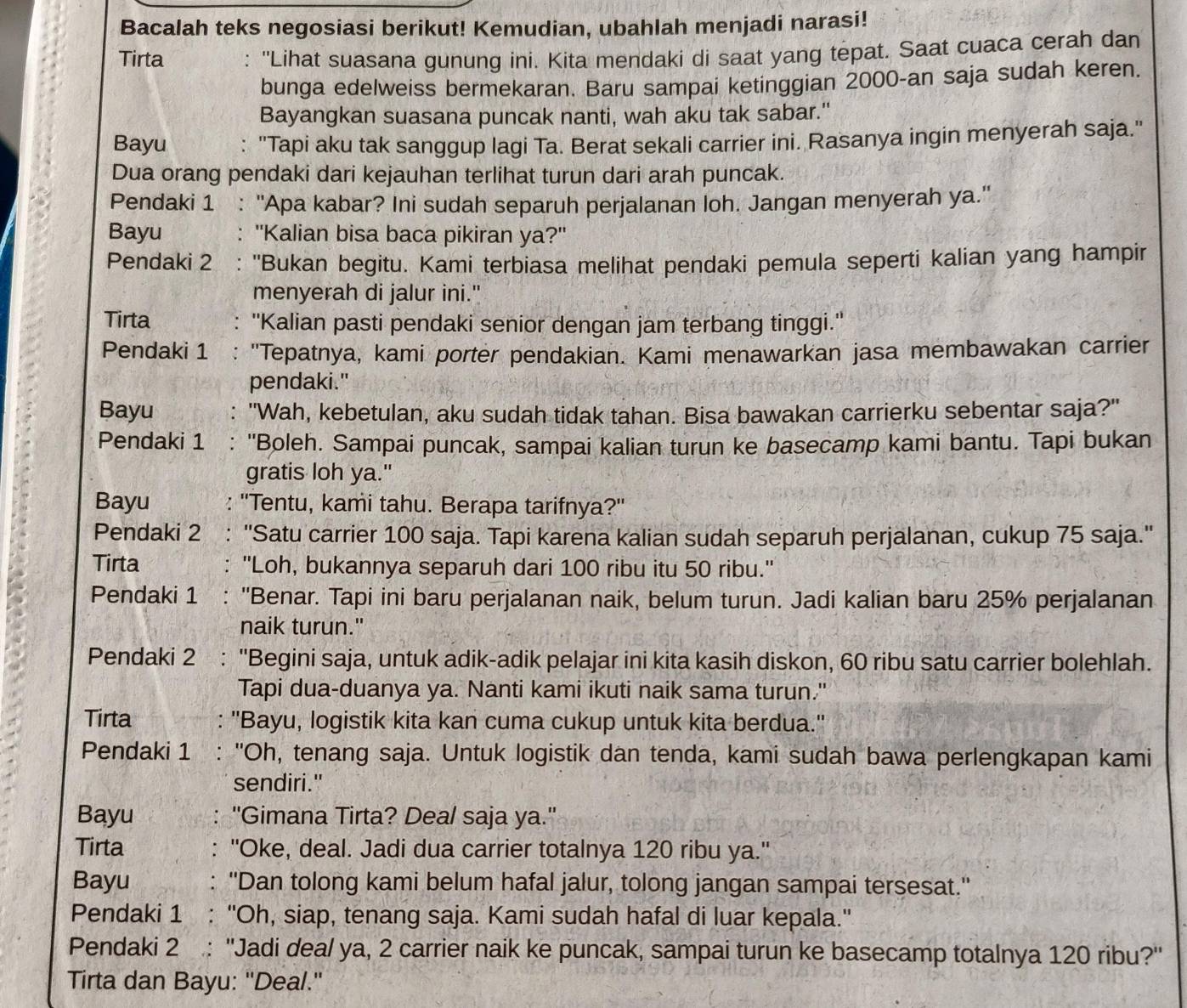 Bacalah teks negosiasi berikut! Kemudian, ubahlah menjadi narasi!
Tirta : ''Lihat suasana gunung ini. Kita mendaki di saat yang tepat. Saat cuaca cerah dan
bunga edelweiss bermekaran. Baru sampai ketinggian 2000-an saja sudah keren.
Bayangkan suasana puncak nanti, wah aku tak sabar."
Bayu : ''Tapi aku tak sanggup lagi Ta. Berat sekali carrier ini. Rasanya ingin menyerah saja.'
Dua orang pendaki dari kejauhan terlihat turun dari arah puncak.
Pendaki 1 . : "Apa kabar? Ini sudah separuh perjalanan loh. Jangan menyerah ya."
Bayu . "Kalian bisa baca pikiran ya?"
Pendaki 2 : ''Bukan begitu. Kami terbiasa melihat pendaki pemula seperti kalian yang hampir
menyerah di jalur ini."
Tirta : ''Kalian pasti pendaki senior dengan jam terbang tinggi.''
Pendaki 1 "Tepatnya, kami porter pendakian. Kami menawarkan jasa membawakan carrier
pendaki."
Bayu "Wah, kebetulan, aku sudah tidak tahan. Bisa bawakan carrierku sebentar saja?"
Pendaki 1 ： 'Boleh. Sampai puncak, sampai kalian turun ke basecamp kami bantu. Tapi bukan
gratis loh ya."
Bayu ''Tentu, kami tahu. Berapa tarifnya?''
Pendaki 2 ''Satu carrier 100 saja. Tapi karena kalian sudah separuh perjalanan, cukup 75 saja.''
Tirta ''Loh, bukannya separuh dari 100 ribu itu 50 ribu.''
Pendaki 1 ''Benar. Tapi ini baru perjalanan naik, belum turun. Jadi kalian baru 25% perjalanan
naik turun."
Pendaki 2 : ''Begini saja, untuk adik-adik pelajar ini kita kasih diskon, 60 ribu satu carrier bolehlah.
Tapi dua-duanya ya. Nanti kami ikuti naik sama turun."
Tirta : ''Bayu, logistik kita kan cuma cukup untuk kita berdua.''
Pendaki 1 . : 'Oh, tenang saja. Untuk logistik dan tenda, kami sudah bawa perlengkapan kami
sendiri."
Bayu ''Gimana Tirta? Deal saja ya.''
Tirta ''Oke, deal. Jadi dua carrier totalnya 120 ribu ya.''
Bayu ''Dan tolong kami belum hafal jalur, tolong jangan sampai tersesat.''
Pendaki 1 : ''Oh, siap, tenang saja. Kami sudah hafal di luar kepala.''
Pendaki 2 : ''Jadi dea/ ya, 2 carrier naik ke puncak, sampai turun ke basecamp totalnya 120 ribu?''
Tirta dan Bayu: ''Deal.''