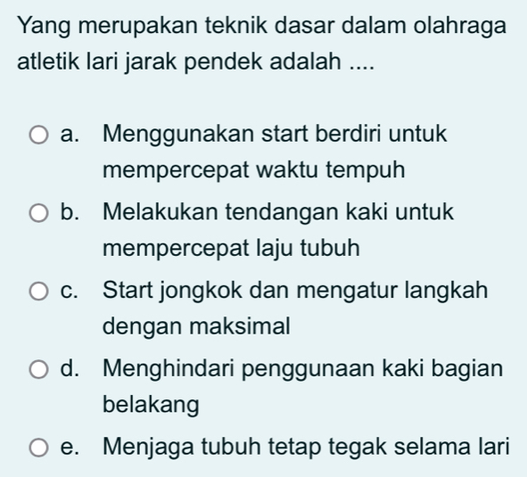 Yang merupakan teknik dasar dalam olahraga
atletik lari jarak pendek adalah ....
a. Menggunakan start berdiri untuk
mempercepat waktu tempuh
b. Melakukan tendangan kaki untuk
mempercepat laju tubuh
c. Start jongkok dan mengatur langkah
dengan maksimal
d. Menghindari penggunaan kaki bagian
belakang
e. Menjaga tubuh tetap tegak selama lari