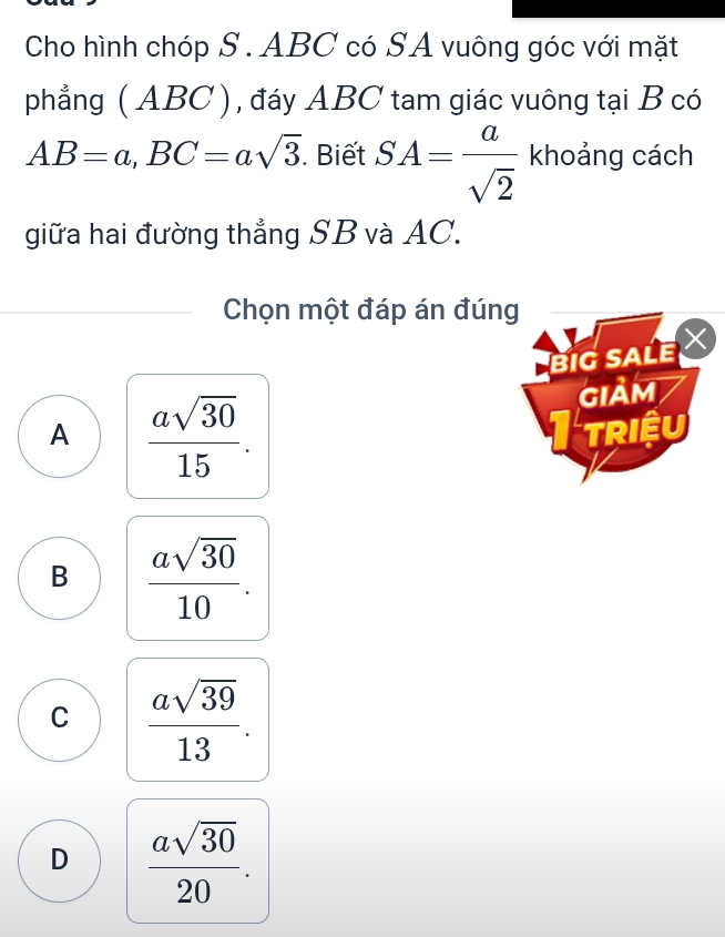 Cho hình chóp S . ABC có SA vuông góc với mặt
phẳng ( ABC ), đáy ABC tam giác vuông tại B có
AB=a, BC=asqrt(3). Biết SA= a/sqrt(2)  khoảng cách
giữa hai đường thẳng SB và AC.
Chọn một đáp án đúng
BIG SALE
A  asqrt(30)/15 . 
Giảm
I TRIệU
B  asqrt(30)/10 .
C  asqrt(39)/13 .
D  asqrt(30)/20 .