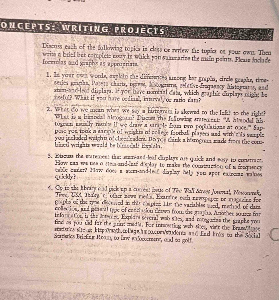 ONCEPTS: WRITING PROJECTS 
Discuss each of the following topics in class or review the topics on your own. Then 
write a brief but complete essay in which you summarize the main points. Please include 
formulas and graphs as appropriate. 
1. In your own words, explain the differences among bar graphs, circle graphs, time- 
series graphs, Pareto charts, ogives, histograms, relative-frequency histograr s, and 
stem-and-leaf displays. If you have nominal data, which graphic displays might be 
nseful? What if you have ordinal, interval, or ratio data? 
2. What do we mean when we say a histogram is skewed to the left? to the right? 
What is a bimodal histogram? Discuss the following statement: “A bimodal his- 
togram usually results if we draw a sample from two populations at once.” Sup- 
pose you took a sample of weights of college football players and with this sample 
you included weights of cheerleaders. Do you think a histogram made from the com- 
bined weights would be bimodal? Explain. 
3. Discuss the statement that stem-and-leaf displays are quick and easy to construct. 
How can we use a stem-and-leaf display to make the construction of a frequency 
table easier? How does a stem-and-leaf display help you spot extreme values 
quickly? 
4. Go to the library and pick up a current issue of The Wall Street Journal, Newsweek, 
Time, USA Today, or other news media. Examine each newspaper or magazine for 
graphs of the type discussed in this chapter. List the variables used, method of data 
collection, and general type of conclusion drawn from the graphs. Another source for 
information is the Internet. Explore several web sites, and categorize the graphs you 
find as you did for the print media. For interesting web sites, visit the Brase/Brase 
statistics site at http://math.college.hmco.com/students and find links to the Social 
Statistics Briefing Room, to law enforcement, and to golf.