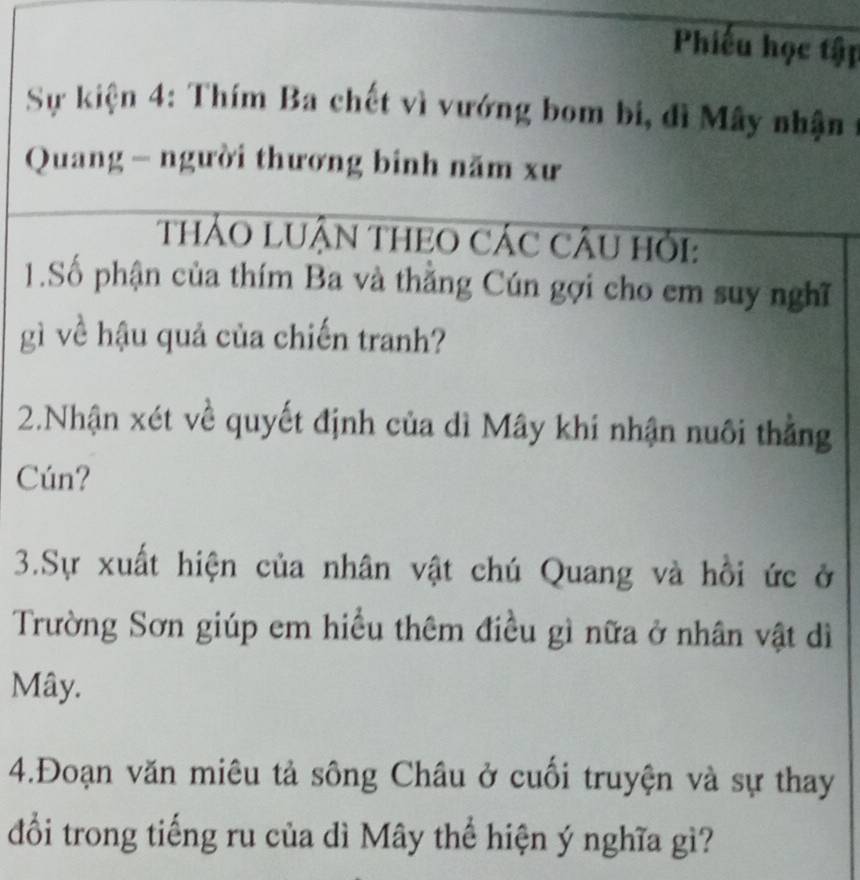 Phiếu học tập 
Sự kiện 4: Thím Ba chết vì vướng bom bi, đì Mây nhận 
Quang - người thương binh năm xư 
THẢO LUẬN THEO CÁC CÂU Hỏi: 
1.Số phận của thím Ba và thằng Cún gợi cho em suy nghĩ 
gì về hậu quả của chiến tranh? 
2.Nhận xét về quyết định của dì Mây khi nhận nuôi thẳng 
Cún? 
3.Sự xuất hiện của nhân vật chú Quang và hồi ức ở 
Trường Sơn giúp em hiều thêm điều gì nữa ở nhân vật dì 
Mây. 
4.Đoạn văn miêu tả sông Châu ở cuối truyện và sự thay 
đổi trong tiếng ru của dì Mây thể hiện ý nghĩa gì?