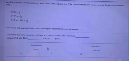 vase. Let R be the event that Elena chooses a red flower from and vase, and W be the event that Glenn chooses a white flower from a different
P(R)= 1/4 
P(W)= 1/23 
P(R and W)= 2/23 
Move words and a symbol to the blanks to complete the sentence about the events.
_
The events that Elena chooses a red flower and Glenn chooses a white flower are
_
because P(R and W)in _to P(R) P(W)
independent dependent
equal not equal
×