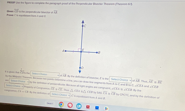 PROOF Use the figure to complete the paragraph proof of the Perpendicular Bisector Theorem (Theorem 6.1).
Given: overleftrightarrow CD is the perpendicular bisector of overline AB.
Prove: C is equidistant from A and B.
It is given that  1/CD  is the Select Chaice . By the definition of bisector, E is the Select Choice of overline AB. Thus, overline AE≌ overline BE
by the Midpoint Theorem. Because two points determine a line, you can draw line segments from A to C and B to C. ∠ CEA and
are Select Choice by the definition of perpendicular. Because all right angles are congruent, ∠ CEA≌ ∠ CEB ∠ CEB. By the
Select Choice Property of Congruence. overline CE≌ overline CE. Thus △ CEA≌ △ CEB by SAS overline CA≌ overline CB by CPCTC, and by the definition of
congruence, CA=CB. By the definition of Select Choice C is equidistant from A and B.
Desk 1