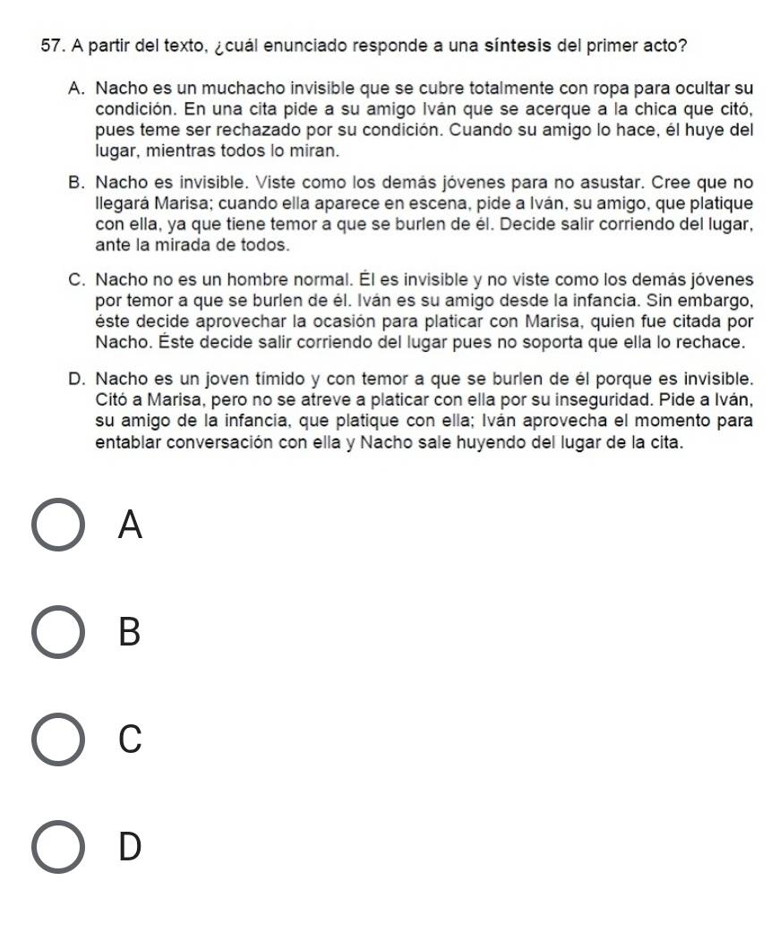 A partir del texto, ¿cuál enunciado responde a una síntesis del primer acto?
A. Nacho es un muchacho invisible que se cubre totalmente con ropa para ocultar su
condición. En una cita pide a su amigo Iván que se acerque a la chica que citó,
pues teme ser rechazado por su condición. Cuando su amigo lo hace, él huye del
lugar, mientras todos lo miran.
B. Nacho es invisible. Viste como los demás jóvenes para no asustar. Cree que no
llegará Marisa; cuando ella aparece en escena, pide a Iván, su amigo, que platique
con ella, ya que tiene temor a que se burlen de él. Decide salir corriendo del lugar,
ante la mirada de todos.
C. Nacho no es un hombre normal. Él es invisible y no viste como los demás jóvenes
por temor a que se burlen de él. Iván es su amigo desde la infancia. Sin embargo,
éste decide aprovechar la ocasión para platicar con Marisa, quien fue citada por
Nacho. Éste decide salir corriendo del lugar pues no soporta que ella lo rechace.
D. Nacho es un joven tímido y con temor a que se burlen de él porque es invisible.
Citó a Marisa, pero no se atreve a platicar con ella por su inseguridad. Pide a Iván,
su amigo de la infancia, que platique con ella; Iván aprovecha el momento para
entablar conversación con ella y Nacho sale huyendo del lugar de la cita.
A
B
C
D