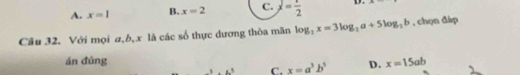 A. x=1 B. x=2 C. x= 1/2  D. A
Câu 32. Với mọi a, b, x là các số thực dương thỏa mãn log _2x=3log _2a+5log _2b , chọn đáp
án đúng x=15ab .3.1.^5 C. x=a^3b^5 D.