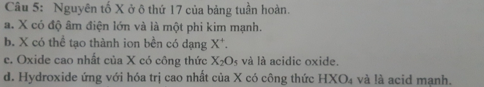 Nguyên tố X ở ô thứ 17 của bảng tuần hoàn.
a. X có độ âm điện lớn và là một phi kim mạnh.
b. X có thể tạo thành ion bền có dạng X^+.
c. Oxide cao nhất của X có công thức X_2O_5 và là acidic oxide.
d. Hydroxide ứng với hóa trị cao nhất của X có công thức HXO_4 và là acid mạnh.