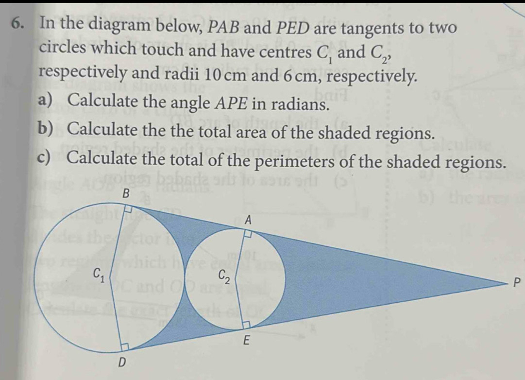 In the diagram below, PAB and PED are tangents to two
circles which touch and have centres C_1 and C_2,
respectively and radii 10 cm and 6 cm, respectively.
a) Calculate the angle APE in radians.
b) Calculate the the total area of the shaded regions.
c) Calculate the total of the perimeters of the shaded regions.
P