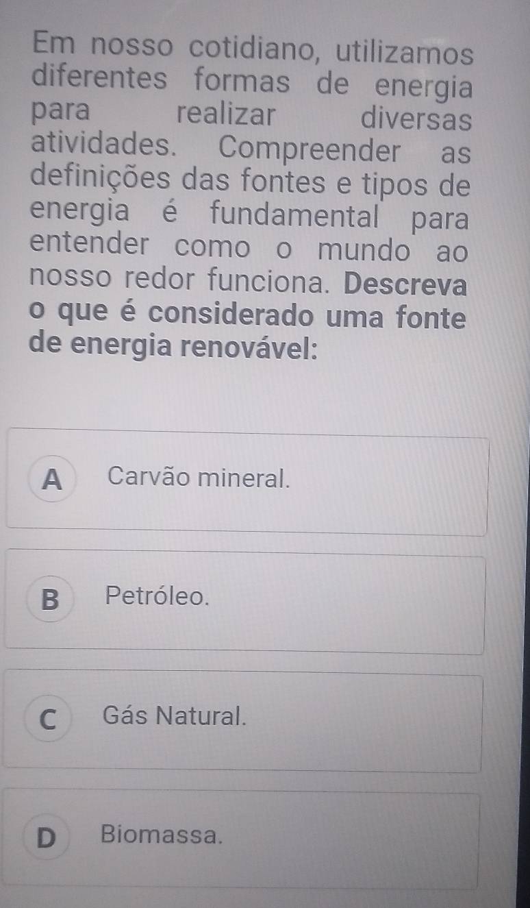 Em nosso cotidiano, utilizamos
diferentes formas de energia
para realizar diversas
atividades. Compreender as
definições das fontes e tipos de
energia é fundamental para
entender como o mundo ao
nosso redor funciona. Descreva
o que é considerado uma fonte
de energia renovável:
A Carvão mineral.
B Petróleo.
C Gás Natural.
D Biomassa.