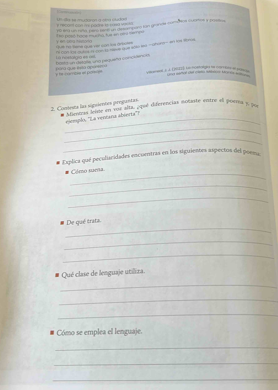 (Continuación) 
Un día se mudaron a otra ciudad 
y recorrí con mi padre la casa vacia; 
yo era un niño, pero senti un desamparo tan grande comá los cuartos y pasillos 
Eso pasó hace mucho, fue en otro tiempo 
y en otra historia 
que no tiene que ver con los árboles 
ni con los autos ni con la nieve que sólo leo —ahora— en los libros. 
La nostalgia es así, 
basta un detalle, una pequeña coincidencia, 
para que ésta aparezca 
y te cambie el paisaje. 
Villarreal, J.J.(2022). La nostalgía te cambia el paísaj 
Una señal del cielo. Méxica: Mantis editores 
2. Contesta las siguientes preguntas. 
Mientras leíste en voz alta, ¿qué diferencias notaste entre el poema y, por 
_ 
_ejemplo, “La ventana abierta”? 
_ 
Explica qué peculiaridades encuentras en los siguientes aspectos del poema: 
_Cómo suena. 
_ 
_ 
_ 
De qué trata. 
_ 
_ 
Qué clase de lenguaje utiliza. 
_ 
_ 
_ 
Cómo se emplea el lenguaje. 
_ 
_ 
_