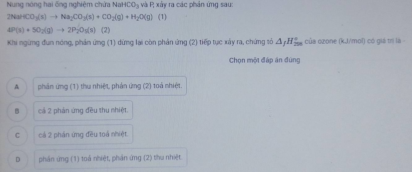 Nung nóng hai ống nghiệm chứa Na HCO_3 và P xảy ra các phản ứng sau:
2NaHCO_3(s)to Na_2CO_3(s)+CO_2(g)+H_2O(g)(1)
4P(s)+5O_2(g)to 2P_2O_5(s) (2)
Khi ngừng đun nóng, phản ứng (1) dừng lại còn phản ứng (2) tiếp tục xảy ra, chứng tỏ △ _fH_(298)^o của ozone (kJ/mol) có giá trị là -
Chọn một đáp án đúng
A phản ứng (1) thu nhiệt, phản ứng (2) toả nhiệt.
B cả 2 phản ứng đều thu nhiệt.
C cả 2 phản ứng đều toả nhiệt.
D phản ứng (1) toả nhiệt, phản ứng (2) thu nhiệt.