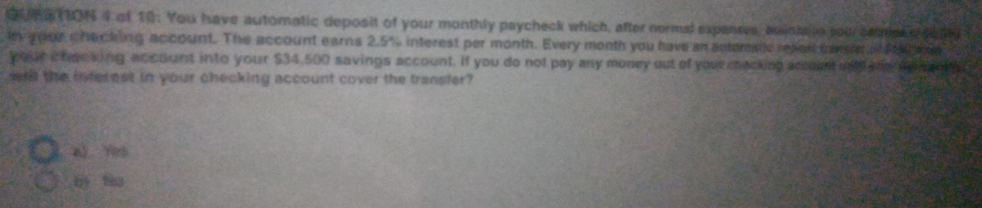 MS TON 4 of 10: You have automatic deposit of your monthly paycheck which, after nermal expanses, buinte e sou caes s co th 
l your chacking account. The account earns 2.5% interest per month. Every month you have an actematic reped canse o h ene 
your chacking account into your $34,500 savings account. If you do not pay any money out of you checking acount wnd and ap s e n 
ft the interest in your checking account cover the transfer? 
4》 Yh 
by fào