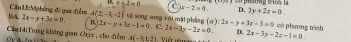 B. x+2=0. C x-2=0. có phường trình là
192
D. 3y+2z=0. 
Câu13:Mphẳng đi qua điểm A(2;-3;-2) và song song với mặt phẳng (α):
làA. 2x-y+3z=0. B. 2x-y+3z-1=0. C. 2x-3y-2z=0. 2x-y+3z-3=0 có phương trình
D.
Câu14:Trong không gian Oxyz , cho điểm A(-3:1:2)
Ov A. (x)· 2 Viế t phượn 2x-3y-2z-1=0.