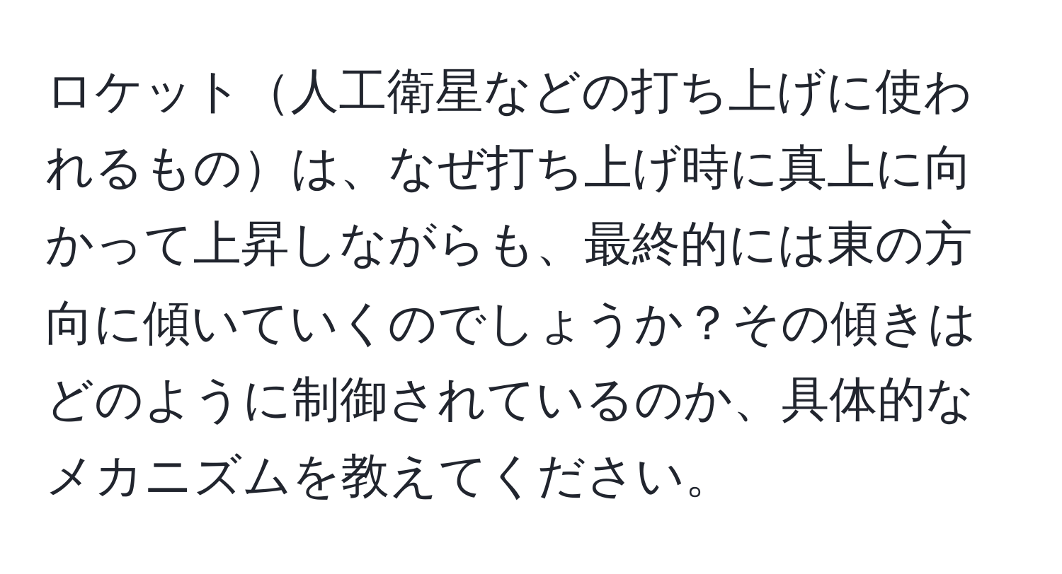 ロケット人工衛星などの打ち上げに使われるものは、なぜ打ち上げ時に真上に向かって上昇しながらも、最終的には東の方向に傾いていくのでしょうか？その傾きはどのように制御されているのか、具体的なメカニズムを教えてください。