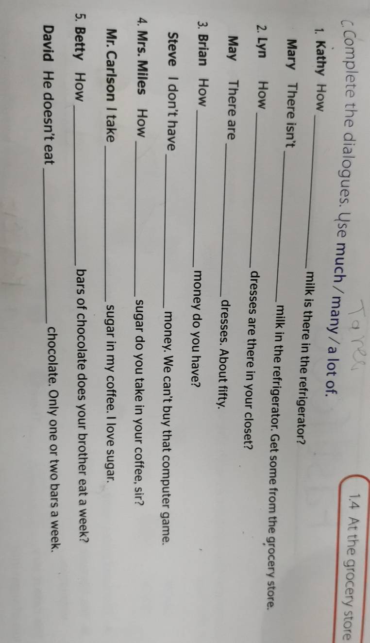 1.4 At the grocery store 
C. Complete the dialogues. Use much/many/a lot of. 
_ 
1. Kathy How 
milk is there in the refrigerator? 
_ 
Mary There isn't 
milk in the refrigerator. Get some from the grocery store. 
2. Lyn How _dresses are there in your closet? 
May There are _dresses. About fifty. 
3. Brian How _money do you have? 
Steve I don't have _money. We can't buy that computer game. 
4. Mrs. Miles How_ sugar do you take in your coffee, sir? 
Mr. Carlson I take _sugar in my coffee. I love sugar. 
5. Betty How _bars of chocolate does your brother eat a week? 
David He doesn't eat _chocolate. Only one or two bars a week.
