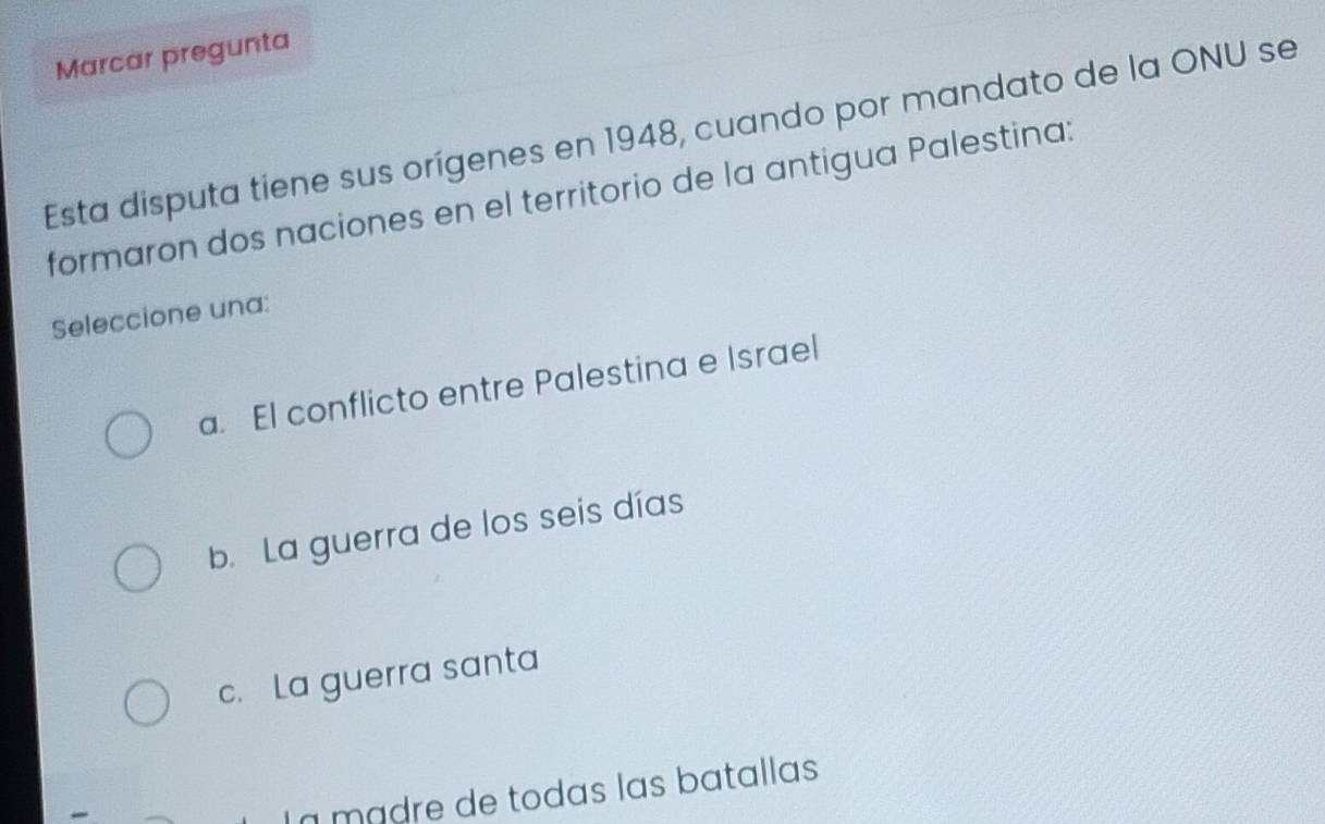 Marcar pregunta
Esta disputa tiene sus orígenes en 1948, cuando por mandato de la ONU se
formaron dos naciones en el territorio de la antigua Palestina:
Seleccione una:
a. El conflicto entre Palestina e Israel
b. La guerra de los seis días
c. La guerra santa
La mádre de todas las batallas