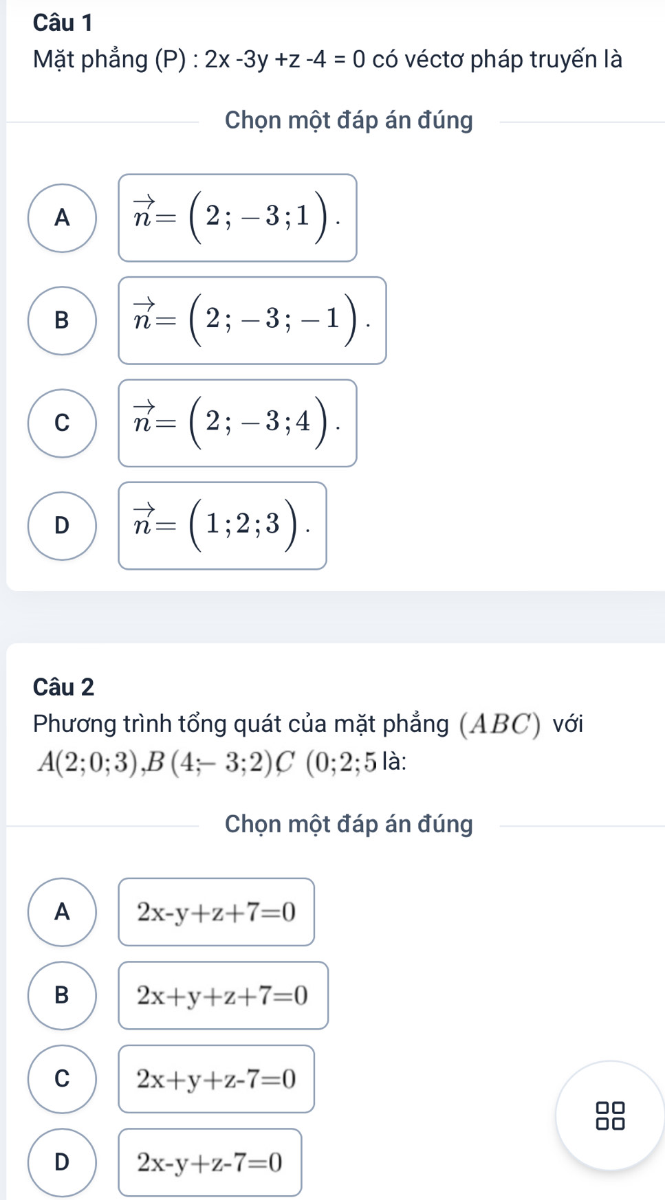 Mặt phẳng (P) : 2x-3y+z-4=0 có véctơ pháp truyến là
Chọn một đáp án đúng
A vector n=(2;-3;1).
B vector n=(2;-3;-1).
C vector n=(2;-3;4).
D vector n=(1;2;3). 
Câu 2
Phương trình tổng quát của mặt phẳng (ABC) với
A(2;0;3), B(4;-3;2)C (0; 2; 5 là:
Chọn một đáp án đúng
A 2x-y+z+7=0
B 2x+y+z+7=0
C 2x+y+z-7=0
D 2x-y+z-7=0