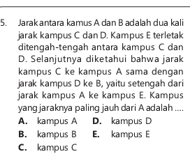 Jarak antara kamus A dan B adalah dua kali
jarak kampus C dan D. Kampus E terletak
ditengah-tengah antara kampus C dan
D. Selanjutnya diketahui bahwa jarak
kampus C ke kampus A sama dengan
jarak kampus D ke B, yaitu setengah dari
jarak kampus A ke kampus E. Kampus
yang jaraknya paling jauh dari A adalah ....
A. kampus A D. kampus D
B. kampus B E. kampus E
C. kampus C