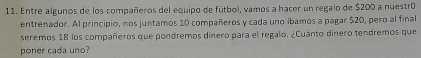 Entre algunos de los compañeros del equipo de fútbol, vamos a hacer un regaio de $200 a nuestró 
entrenador. Al principio, nos juntamos 10 compañeros y cada uno ibamos a pagar $20, pero al final 
seremos 18 los compañeros que pondremos dinero para el regalo. ¿Cuánto dinero tendremos que 
poner cada uno?