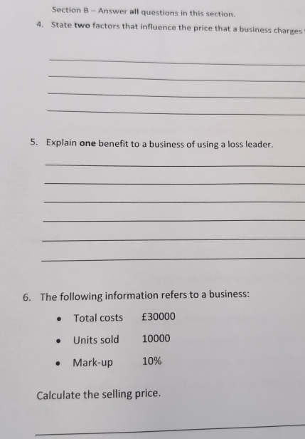 Answer all questions in this section. 
4. State two factors that influence the price that a business charges 
_ 
_ 
_ 
_ 
5. Explain one benefit to a business of using a loss leader. 
_ 
_ 
_ 
_ 
_ 
_ 
6. The following information refers to a business: 
Total costs £30000
Units sold 10000
Mark-up 10%
Calculate the selling price. 
_