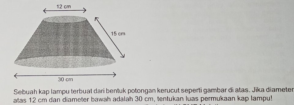 Sebuah kap lampu terbuat dari bentuk potongan kerucut seperti gambar di atas. Jika diameter 
atas 12 cm dan diameter bawah adalah 30 cm, tentukan luas permukaan kap lampu!