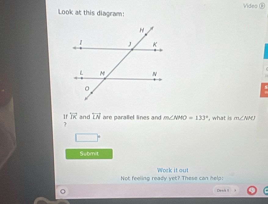 Video ⑥ 
Look at this diagram: 

H 
s 
a 
If overleftrightarrow IK and overleftrightarrow LN are parallel lines and m∠ NMO=133° , what is m∠ NMJ
？
□°
Submit 
Work it out 
Not feeling ready yet? These can help: 
Desk 1