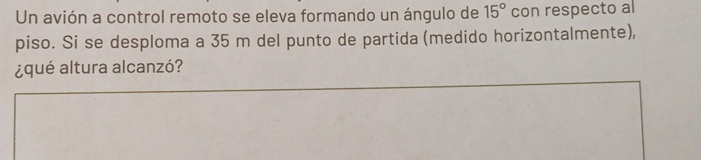 Un avión a control remoto se eleva formando un ángulo de 15° con respecto al 
piso. Si se desploma a 35 m del punto de partida (medido horizontalmente), 
¿qué altura alcanzó?