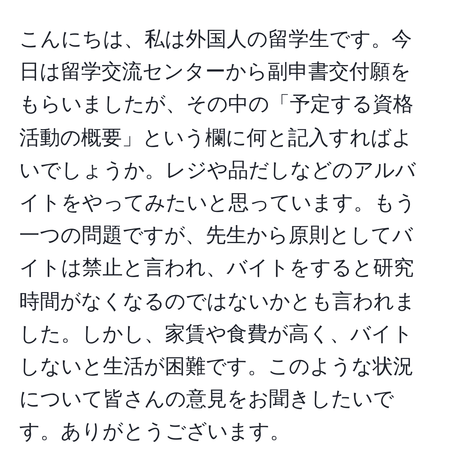 こんにちは、私は外国人の留学生です。今日は留学交流センターから副申書交付願をもらいましたが、その中の「予定する資格活動の概要」という欄に何と記入すればよいでしょうか。レジや品だしなどのアルバイトをやってみたいと思っています。もう一つの問題ですが、先生から原則としてバイトは禁止と言われ、バイトをすると研究時間がなくなるのではないかとも言われました。しかし、家賃や食費が高く、バイトしないと生活が困難です。このような状況について皆さんの意見をお聞きしたいです。ありがとうございます。