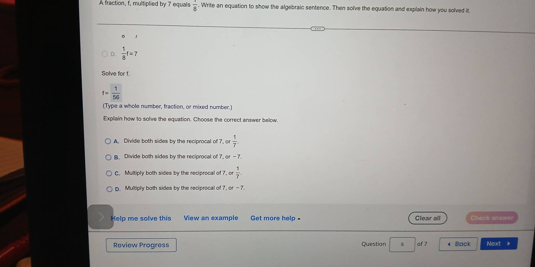 A fraction, f, multiplied by 7 equals  1/8 . Write an equation to show the algebraic sentence. Then solve the equation and explain how you solved it.
。
D.  1/8 f=7
Solve for f.
f= 1/56 
(Type a whole number, fraction, or mixed number.)
Explain how to solve the equation. Choose the correct answer below.
A. Divide both sides by the reciprocal of 7, or  1/7 .
B. Divide both sides by the reciprocal of 7, or-7.
C. Multiply both sides by the reciprocal of 7, or  1/7 .
D. Multiply both sides by the reciprocal of 7, or - 7.
Help me solve this View an example Get more help ^ Clear all Check answer
Review Progress Question 5 of 7 ◀ Back Next