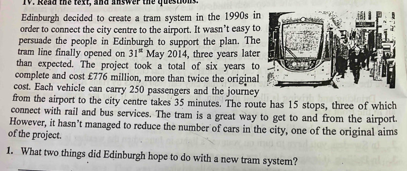 Read the text, and answer the questions. 
Edinburgh decided to create a tram system in the 1990s in 
order to connect the city centre to the airport. It wasn’t easy to 
persuade the people in Edinburgh to support the plan. The 
tram line finally opened on 31^(st) May 2014, three years later 
than expected. The project took a total of six years to 
complete and cost £776 million, more than twice the original 
cost. Each vehicle can carry 250 passengers and the journey 
from the airport to the city centre takes 35 minutes. The route has 15 stops, three of which 
connect with rail and bus services. The tram is a great way to get to and from the airport. 
However, it hasn’t managed to reduce the number of cars in the city, one of the original aims 
of the project. 
1. What two things did Edinburgh hope to do with a new tram system?